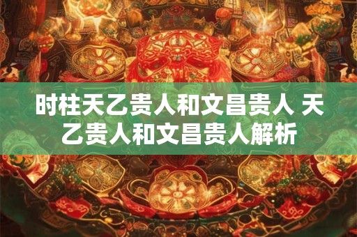 时柱天乙贵人和文昌贵人 天乙贵人和文昌贵人解析