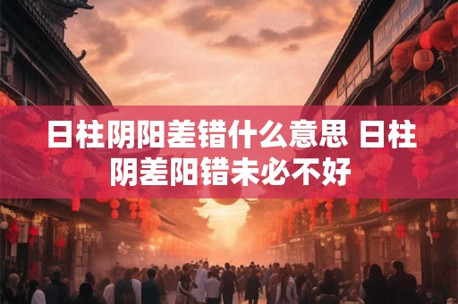 日柱阴阳差错什么意思 日柱阴差阳错未必不好