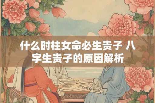 详细阅读:什么时柱女命必生贵子 八字生贵子的原因解析 什么时柱女命必生贵子 八字生贵子的原因解析