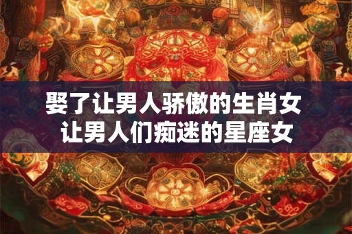 详细阅读:娶了让男人骄傲的生肖女 让男人们痴迷的星座女 娶了让男人骄傲的生肖女 让男人们痴迷的星座女