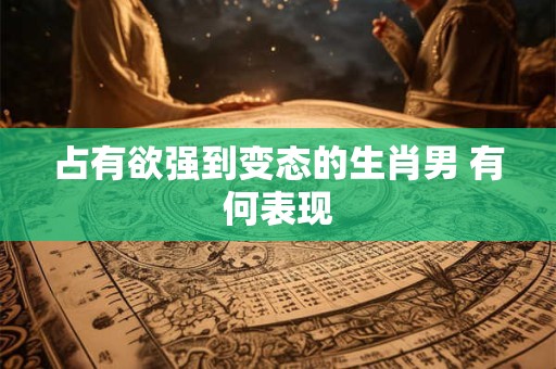 占有欲强到变态的生肖男 有何表现