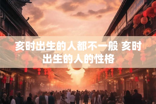 亥时出生的人都不一般 亥时出生的人的性格