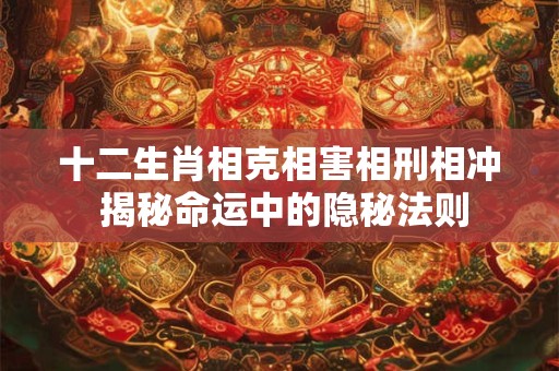 十二生肖相克相害相刑相冲 揭秘命运中的隐秘法则