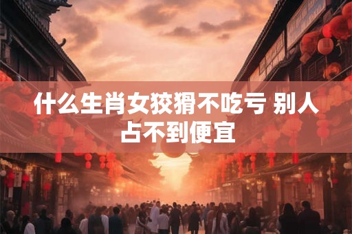 什么生肖女狡猾不吃亏 别人占不到便宜