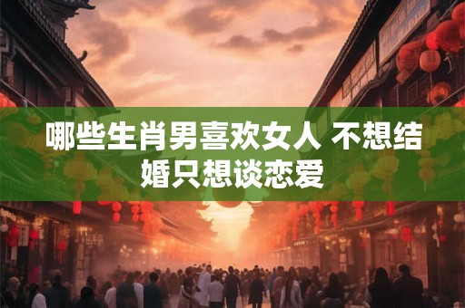 哪些生肖男喜欢女人 不想结婚只想谈恋爱