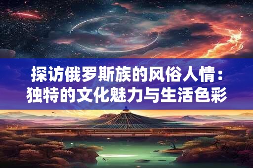探访俄罗斯族的风俗人情：独特的文化魅力与生活色彩