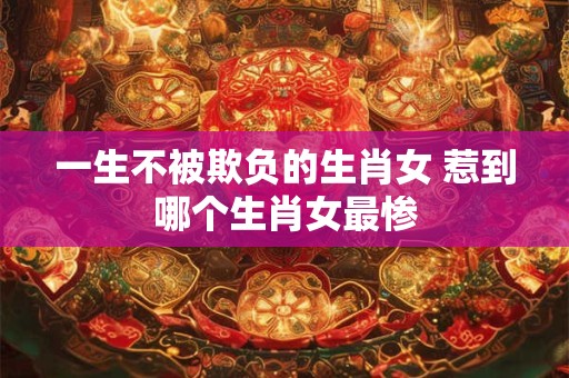 一生不被欺负的生肖女 惹到哪个生肖女最惨