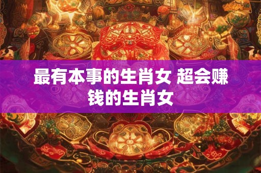 最有本事的生肖女 超会赚钱的生肖女