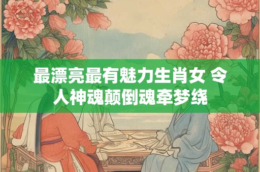 最漂亮最有魅力生肖女 令人神魂颠倒魂牵梦绕