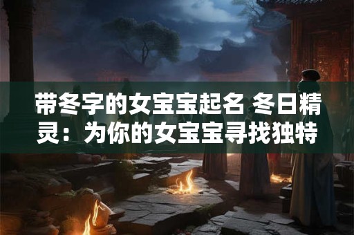 带冬字的女宝宝起名 冬日精灵：为你的女宝宝寻找独特的名字