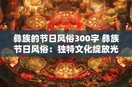 彝族的节日风俗300字 彝族节日风俗：独特文化绽放光彩