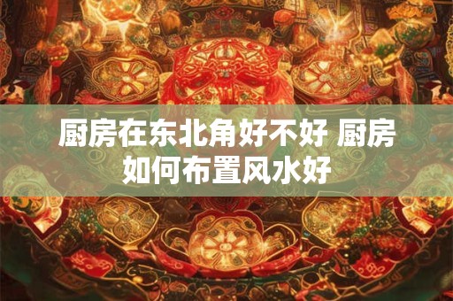 厨房在东北角好不好 厨房如何布置风水好