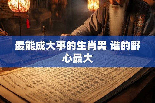最能成大事的生肖男 谁的野心最大