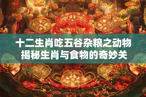 十二生肖吃五谷杂粮之动物 揭秘生肖与食物的奇妙关系！