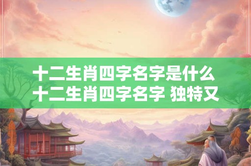 十二生肖四字名字是什么 十二生肖四字名字 独特又神秘！