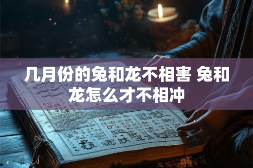 详细阅读:几月份的兔和龙不相害 兔和龙怎么才不相冲 几月份的兔和龙不相害 兔和龙怎么才不相冲