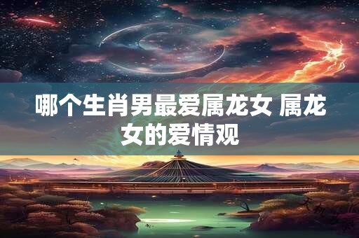 哪个生肖男最爱属龙女 属龙女的爱情观