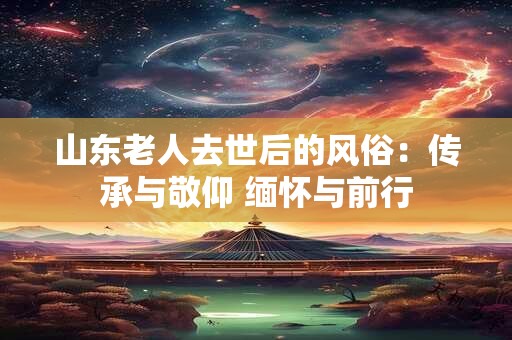 山东老人去世后的风俗：传承与敬仰 缅怀与前行