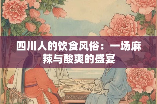 四川人的饮食风俗：一场麻辣与酸爽的盛宴