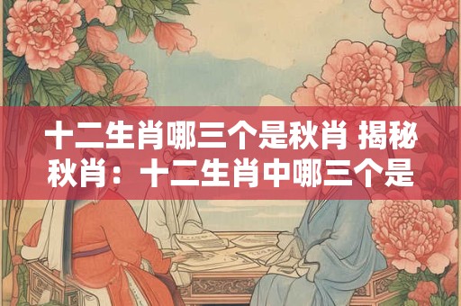 十二生肖哪三个是秋肖 揭秘秋肖：十二生肖中哪三个是秋肖