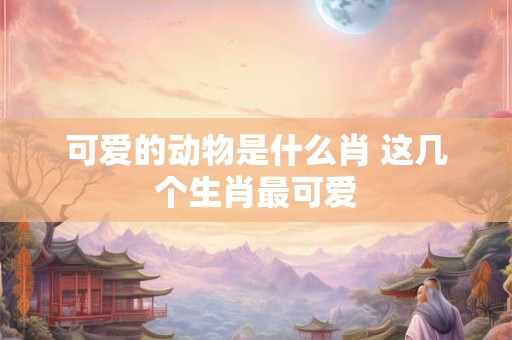 可爱的动物是什么肖 这几个生肖最可爱