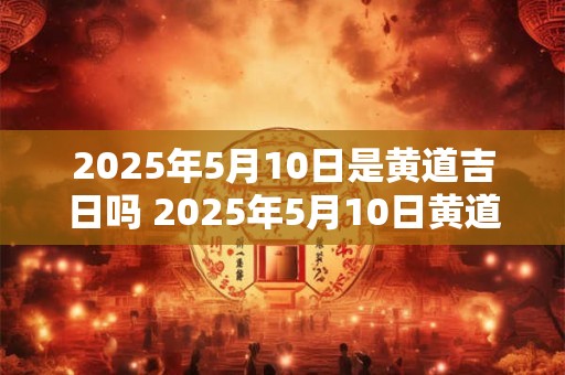 2025年5月10日是黄道吉日吗 2025年5月10日黄道吉日