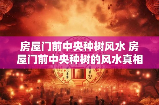 房屋门前中央种树风水 房屋门前中央种树的风水真相
