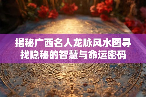 揭秘广西名人龙脉风水图寻找隐秘的智慧与命运密码