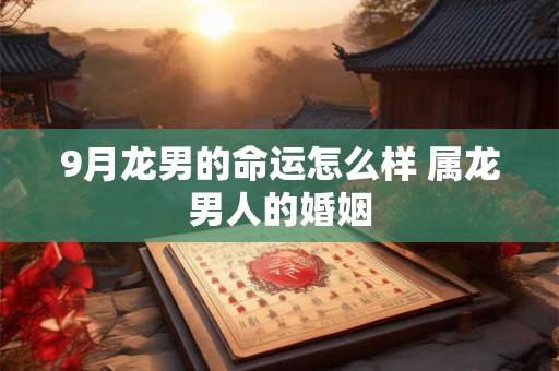 9月龙男的命运怎么样 属龙男人的婚姻