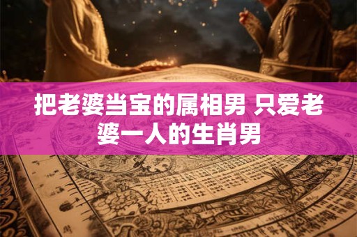 把老婆当宝的属相男 只爱老婆一人的生肖男
