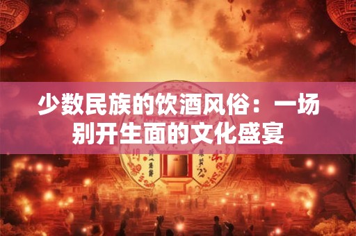 少数民族的饮酒风俗：一场别开生面的文化盛宴