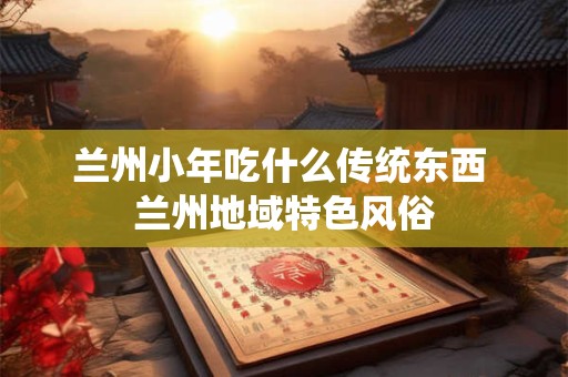兰州小年吃什么传统东西 兰州地域特色风俗