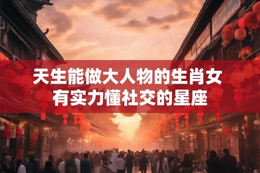 天生能做大人物的生肖女 有实力懂社交的星座