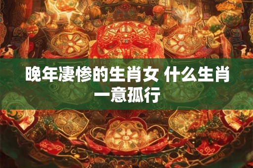 晚年凄惨的生肖女 什么生肖一意孤行