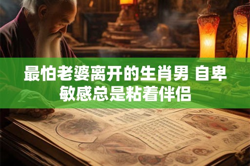 最怕老婆离开的生肖男 自卑敏感总是粘着伴侣