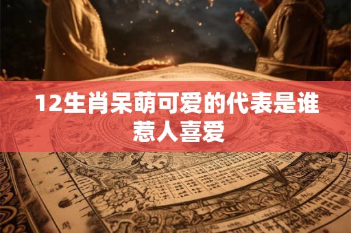 12生肖呆萌可爱的代表是谁 惹人喜爱