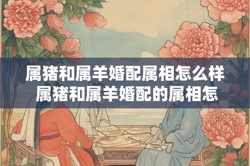属猪和属羊婚配属相怎么样 属猪和属羊婚配的属相怎么样