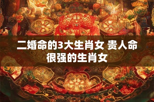 详细阅读:二婚命的3大生肖女 贵人命很强的生肖女 二婚命的3大生肖女 贵人命很强的生肖女