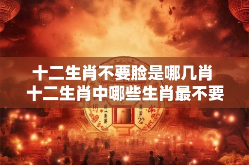 十二生肖不要脸是哪几肖 十二生肖中哪些生肖最不要脸