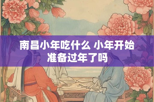 南昌小年吃什么 小年开始准备过年了吗