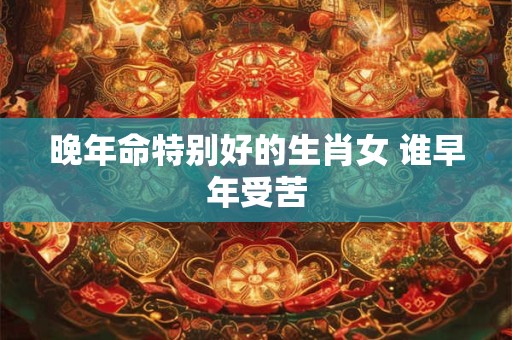 晚年命特别好的生肖女 谁早年受苦