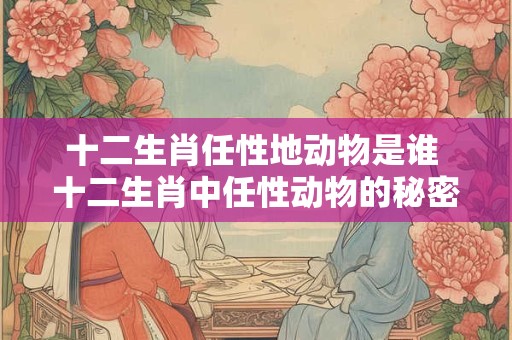 十二生肖任性地动物是谁 十二生肖中任性动物的秘密生活揭秘