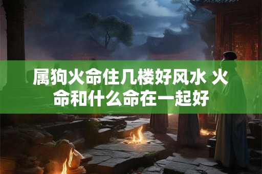 属狗火命住几楼好风水 火命和什么命在一起好