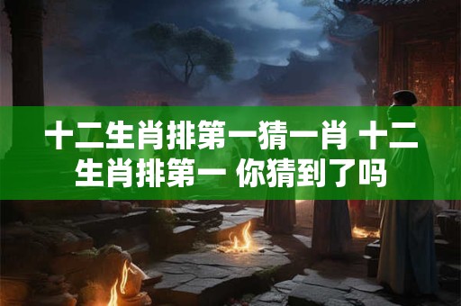 十二生肖排第一猜一肖 十二生肖排第一 你猜到了吗