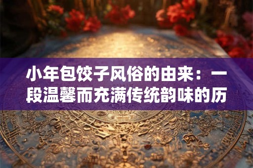小年包饺子风俗的由来：一段温馨而充满传统韵味的历史