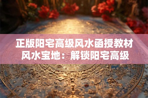 正版阳宅高级风水函授教材 风水宝地：解锁阳宅高级风水之秘