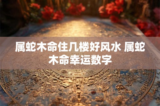 属蛇木命住几楼好风水 属蛇木命幸运数字