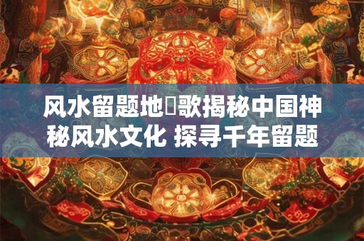 风水留题地淉歌揭秘中国神秘风水文化 探寻千年留题地之谜！