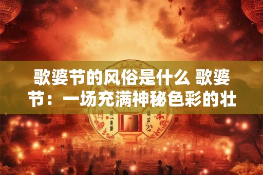 歌婆节的风俗是什么 歌婆节：一场充满神秘色彩的壮族狂欢