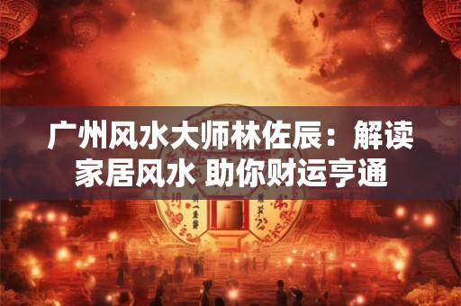 广州风水大师林佐辰：解读家居风水 助你财运亨通